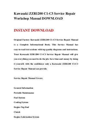 Kawasaki ZZR1200 C1-C3 Service Repair
Workshop Manual DOWNLOAD
INSTANT DOWNLOAD
Original Factory Kawasaki ZZR1200 C1-C3 Service Repair Manual
is a Complete Informational Book. This Service Manual has
easy-to-read text sections with top quality diagrams and instructions.
Trust Kawasaki ZZR1200 C1-C3 Service Repair Manual will give
you everything you need to do the job. Save time and money by doing
it yourself, with the confidence only a Kawasaki ZZR1200 C1-C3
Service Repair Manual can provide.
Service Repair Manual Covers:
General Information
Periodic Maintenance
Fuel System
Cooling System
Engine Top End
Clutch
Engine Lubrication System
 