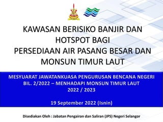 KAWASAN BERISIKO BANJIR DAN
HOTSPOT BAGI
PERSEDIAAN AIR PASANG BESAR DAN
MONSUN TIMUR LAUT
MESYUARAT JAWATANKUASA PENGURUSAN BENCANA NEGERI
BIL. 2/2022 – MENHADAPI MONSUN TIMUR LAUT
2022 / 2023
19 September 2022 (Isnin)
Disediakan Oleh : Jabatan Pengairan dan Saliran (JPS) Negeri Selangor
 