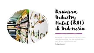 Kawasan
Industry
Halal (KIH)
di Indonesia
Kawasan Industri Halal (KIH) merupakan seluruh atau sebagian kawasan
industri yang dibentuk dengan tujuan untuk menghasilkan produk-
produk halal sesuai dengan sistem jaminan halal.
By: Sugeng Endarsiwi
 