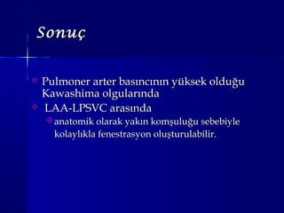 SonuçSonuç
 Pulmoner arter basıncının yüksek olduğuPulmoner arter basıncının yüksek olduğu
Kawashima olgularındaKawashima olgularında
 LAA-LPSVC arasındaLAA-LPSVC arasında
anatomik olarak yakın komşuluğu sebebiyleanatomik olarak yakın komşuluğu sebebiyle
kolaylıkla fenestrasyon oluşturulabilir.kolaylıkla fenestrasyon oluşturulabilir.
 