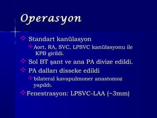 OperasyonOperasyon
 Standart kanülasyonStandart kanülasyon
Aort, RA, SVC, LPSVC kanülasyonu ileAort, RA, SVC, LPSVC kanülasyonu ile
KPB girildi.KPB girildi.
 Sol BT şant ve ana PA divize edildi.Sol BT şant ve ana PA divize edildi.
 PA dalları disseke edildiPA dalları disseke edildi
bilateral kavapulmoner anastomozbilateral kavapulmoner anastomoz
yapıldı.yapıldı.
Fenestrasyon: LPSVC-LAA (Fenestrasyon: LPSVC-LAA (~~3mm)3mm)
 