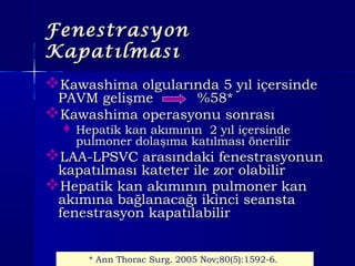 FenestrasyonFenestrasyon
KapatılmasıKapatılması
Kawashima olgularında 5 yıl içersindeKawashima olgularında 5 yıl içersinde
PAVM gelişme %58*PAVM gelişme %58*
Kawashima operasyonu sonrasıKawashima operasyonu sonrası
 Hepatik kan akımının 2 yıl içersindeHepatik kan akımının 2 yıl içersinde
pulmoner dolaşıma katılması önerilirpulmoner dolaşıma katılması önerilir
LAA-LPSVC arasındaki fenestrasyonunLAA-LPSVC arasındaki fenestrasyonun
kapatılması kateter ile zor olabilirkapatılması kateter ile zor olabilir
Hepatik kan akımının pulmoner kanHepatik kan akımının pulmoner kan
akımına bağlanacağı ikinci seanstaakımına bağlanacağı ikinci seansta
fenestrasyon kapatılabilirfenestrasyon kapatılabilir
* Ann Thorac Surg. 2005 Nov;80(5):1592-6.
 