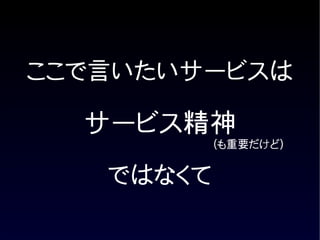 ここで言いたいサービスは

  サービス精神
           (も重要だけど)


   ではなくて
 