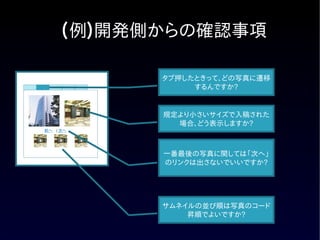(例)開発側からの確認事項

           タブ押したときって、どの写真に遷移
                するんですか?


           規定より小さいサイズで入稿された
             場合、どう表示しますか?
前へ　| 次へ




           一番最後の写真に関しては「次へ」
           のリンクは出さないでいいですか?




           サムネイルの並び順は写真のコード
               昇順でよいですか?
 