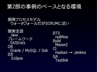 第2部の事例のベースとなる環境

開発プロセスモデル
 ウォータフォールだがSCRUMに近い

開発言語
  Java                    BTS
フレームワーク                    redMine
  SAStruts                Build
DB                         Maven2
  Oracle / MySQL / Solr   CI
IDE                        Hudson → Jenkins
   Eclipse                QA
                           Testlink
 