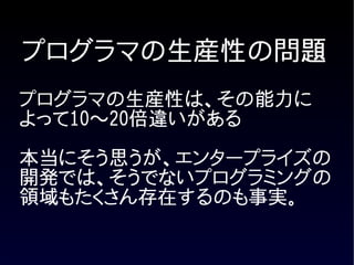 プログラマの生産性の問題
プログラマの生産性は、その能力に
よって10〜20倍違いがある

本当にそう思うが、エンタープライズの
開発では、そうでないプログラミングの
領域もたくさん存在するのも事実。
 