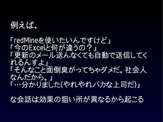 例えば、
「redMineを使いたいんですけど」
「今のExcelと何が違うの？」
「更新のメール送んなくても自動で送信してく
れるんすよ」
「そんなこと面倒臭がってちゃダメだ。社会人
なんだから。」
「…分かりました(やれやれバカな上司だ)」

な会話は効果の狙い所が異なるから起こる
 
