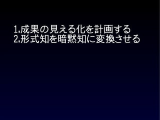 1.成果の見える化を計画する
2.形式知を暗黙知に変換させる
 