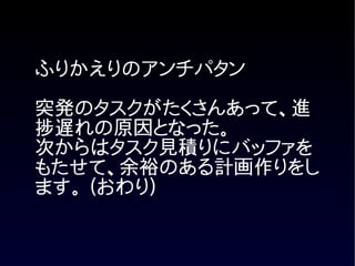 ふりかえりのアンチパタン

突発のタスクがたくさんあって、進
捗遅れの原因となった。
次からはタスク見積りにバッファを
もたせて、余裕のある計画作りをし
ます。 (おわり)
 