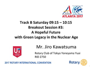 2017 ROTARY INTERNATIONAL CONVENTION
Track B Saturday 09:15 – 10:15
Breakout Session #3:
A Hopeful Future
with Green Legacy in the Nuclear Age
1
Mr. Jiro Kawatsuma
Rotary Club of Tokyo Yoneyama Yuai
RID 2750
1
 