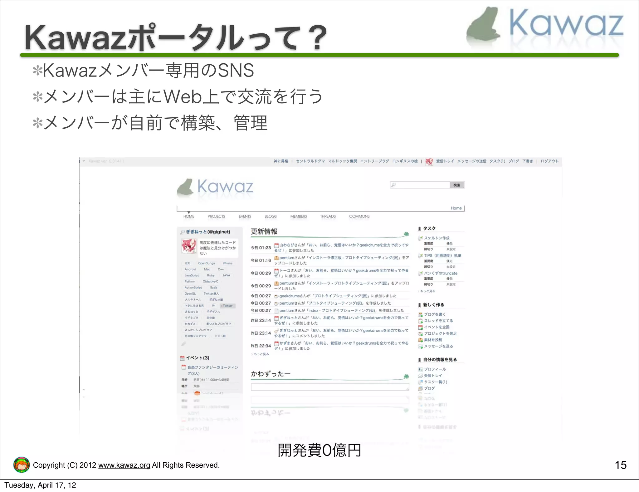 Kawazポータルって？
           Kawazメンバー専用のSNS
           メンバーは主にWeb上で交流を行う
           メンバーが自前で構築、管理




                                                                開発費0億円
        Copyright (C) 2012 www.kawaz.org All Rights Reserved.            15
Tuesday, April 17, 12
 