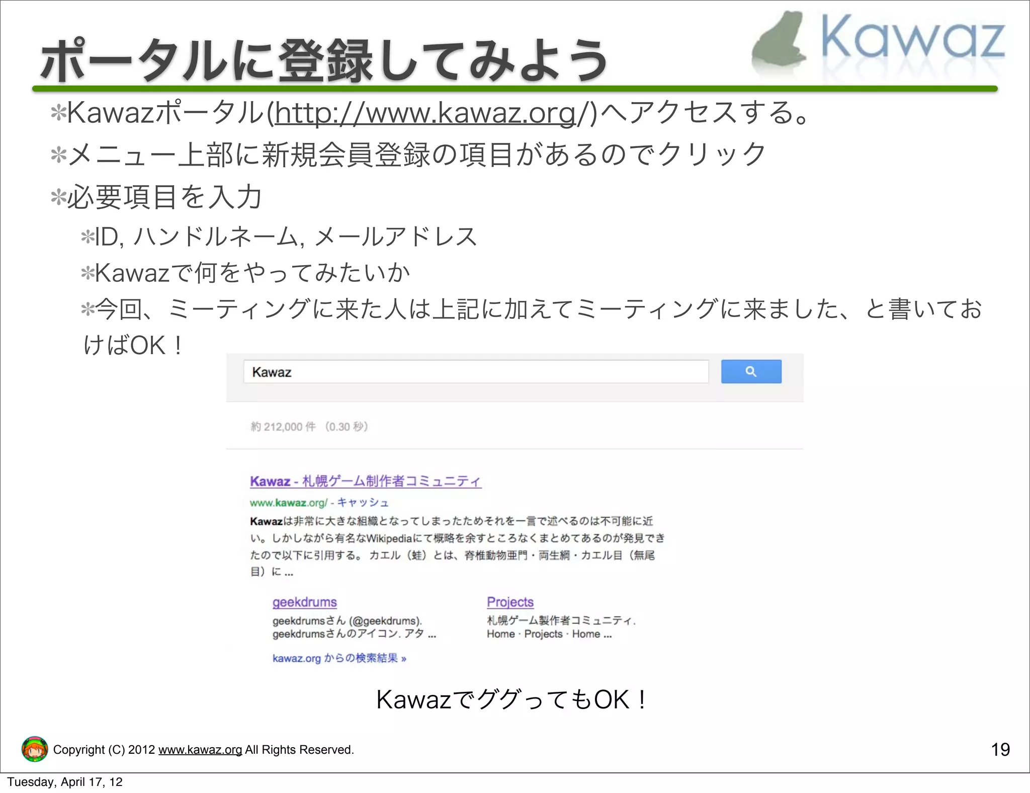 ポータルに登録してみよう
          Kawazポータル(http://www.kawaz.org/)へアクセスする。
          メニュー上部に新規会員登録の項目があるのでクリック
          必要項目を入力
              ID, ハンドルネーム, メールアドレス
              Kawazで何をやってみたいか
              今回、ミーティングに来た人は上記に加えてミーティングに来ました、と書いてお
             けばOK！




                                                                KawazでググってもOK！
        Copyright (C) 2012 www.kawaz.org All Rights Reserved.                    19
Tuesday, April 17, 12
 