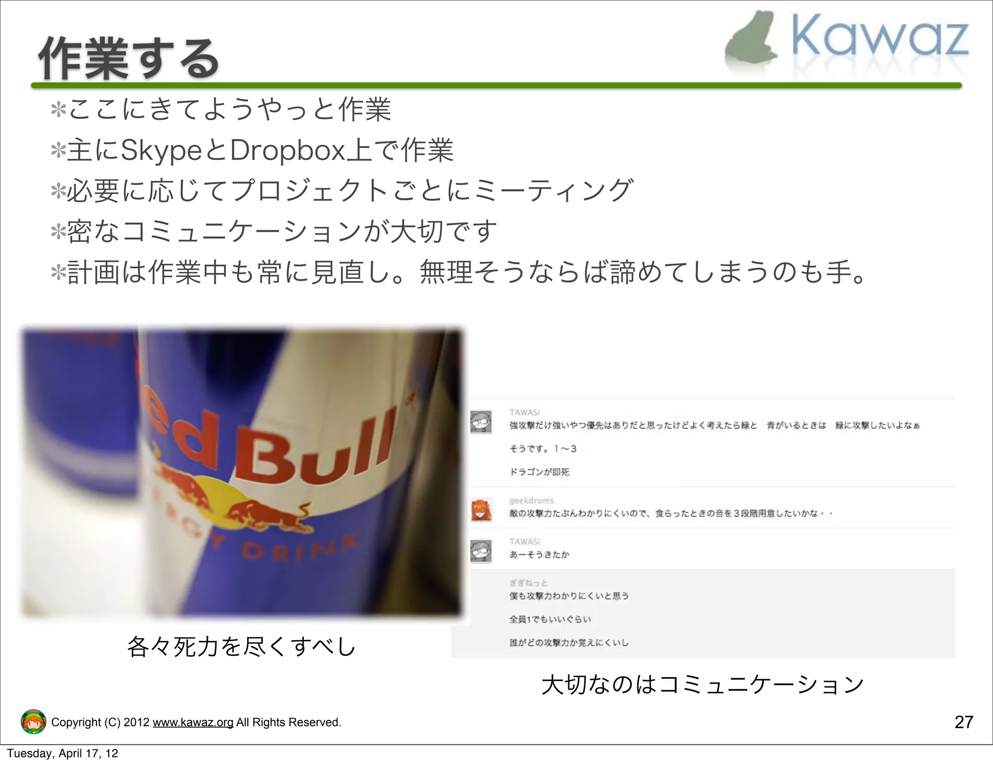 作業する
           ここにきてようやっと作業
           主にSkypeとDropbox上で作業
           必要に応じてプロジェクトごとにミーティング
           密なコミュニケーションが大切です
           計画は作業中も常に見直し。無理そうならば諦めてしまうのも手。




                        各々死力を尽くすべし
                                                                大切なのはコミュニケーション
        Copyright (C) 2012 www.kawaz.org All Rights Reserved.                    27
Tuesday, April 17, 12
 
