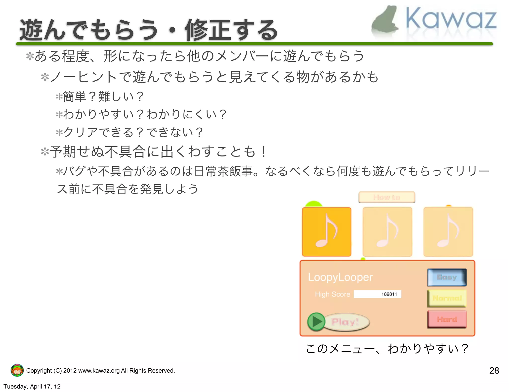 遊んでもらう・修正する
           ある程度、形になったら他のメンバーに遊んでもらう
            ノーヒントで遊んでもらうと見えてくる物があるかも
                        簡単？難しい？
                        わかりやすい？わかりにくい？
                        クリアできる？できない？
                予期せぬ不具合に出くわすことも！
                    バグや不具合があるのは日常茶飯事。なるべくなら何度も遊んでもらってリリー
                   ス前に不具合を発見しよう




                                                                このメニュー、わかりやすい？
        Copyright (C) 2012 www.kawaz.org All Rights Reserved.                    28
Tuesday, April 17, 12
 
