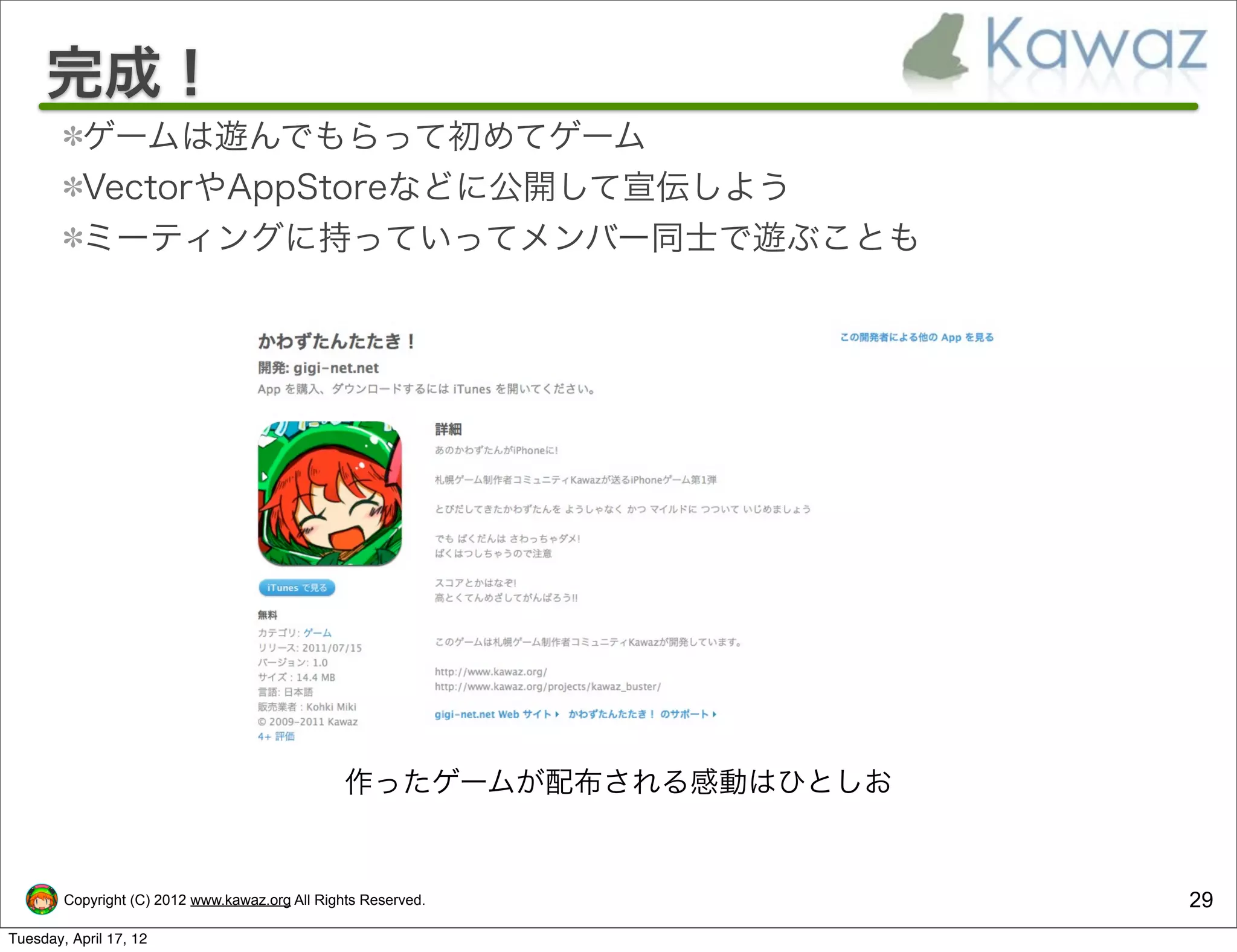 完成！
           ゲームは遊んでもらって初めてゲーム
           VectorやAppStoreなどに公開して宣伝しよう
           ミーティングに持っていってメンバー同士で遊ぶことも




                                                 作ったゲームが配布される感動はひとしお


        Copyright (C) 2012 www.kawaz.org All Rights Reserved.          29
Tuesday, April 17, 12
 