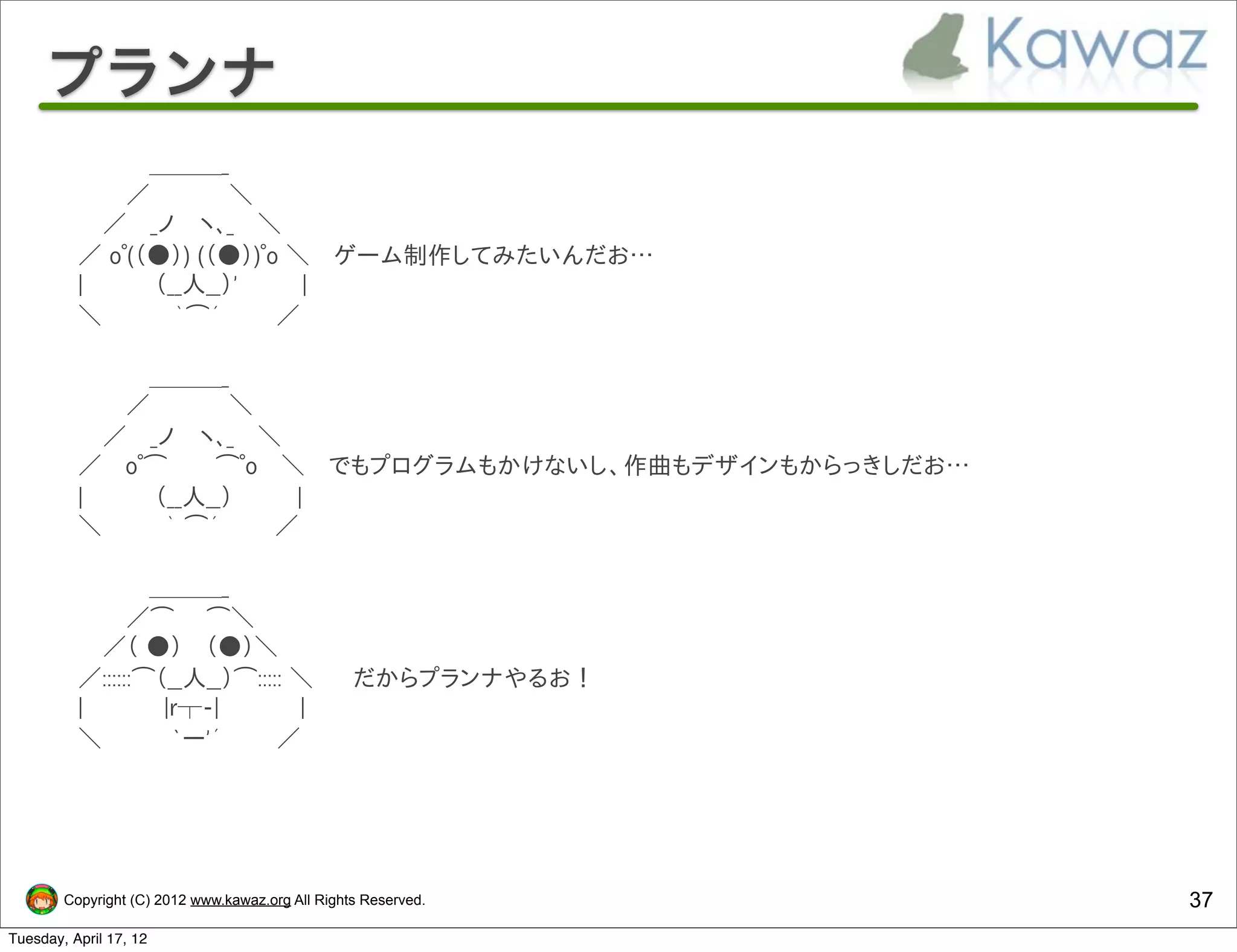 プランナ
      　 　　 　　＿＿＿_
      　 　　　／　　 　 　＼
      　　　／　 _ノ 　ヽ､_　 ＼
      　 ／ oﾟ(（●）) (（●）)ﾟo ＼ 　ゲーム制作してみたいんだお…
      　 |　　　　 （__人__）'　　　　|
      　 ＼　　 　　｀⌒´ 　 　 ／

      　 　 　　　＿＿＿_
      　 　　　／　　 　 　＼
      　　　／　 _ノ 　ヽ､_　 ＼
      　 ／ 　oﾟ⌒　　　⌒ﾟo　 ＼ 　でもプログラムもかけないし、作曲もデザインもからっきしだお…
      　 |　　　　 （__人__）　　　　|
      　 ＼　　 　 ｀ ⌒´ 　 　 ／

      　 　 　　　＿＿＿_
      　 　　　／⌒　　⌒＼
      　　　／（ ●） 　（●）＼
      　 ／::::::⌒（__人__）⌒::::: ＼ 　　だからプランナやるお！
      　 |　　　　　|r┬-|　　　　　|
      　 ＼ 　　 　 `ー'´ 　 　 ／




        Copyright (C) 2012 www.kawaz.org All Rights Reserved.   37
Tuesday, April 17, 12
 
