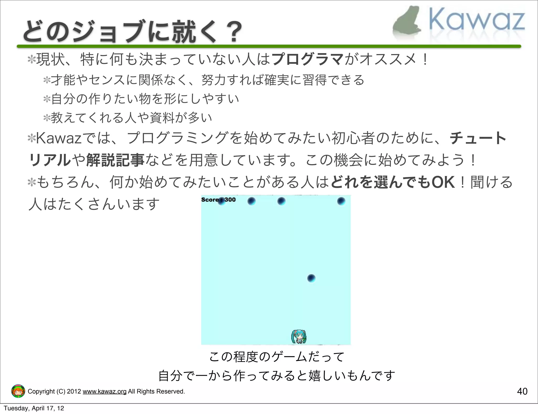 どのジョブに就く？
           現状、特に何も決まっていない人はプログラマがオススメ！
                才能やセンスに関係なく、努力すれば確実に習得できる
                自分の作りたい物を形にしやすい
                教えてくれる人や資料が多い
         Kawazでは、プログラミングを始めてみたい初心者のために、チュート
        リアルや解説記事などを用意しています。この機会に始めてみよう！
         もちろん、何か始めてみたいことがある人はどれを選んでもOK！聞ける
        人はたくさんいます




                                                       この程度のゲームだって
                                                   自分で一から作ってみると嬉しいもんです
        Copyright (C) 2012 www.kawaz.org All Rights Reserved.            40
Tuesday, April 17, 12
 