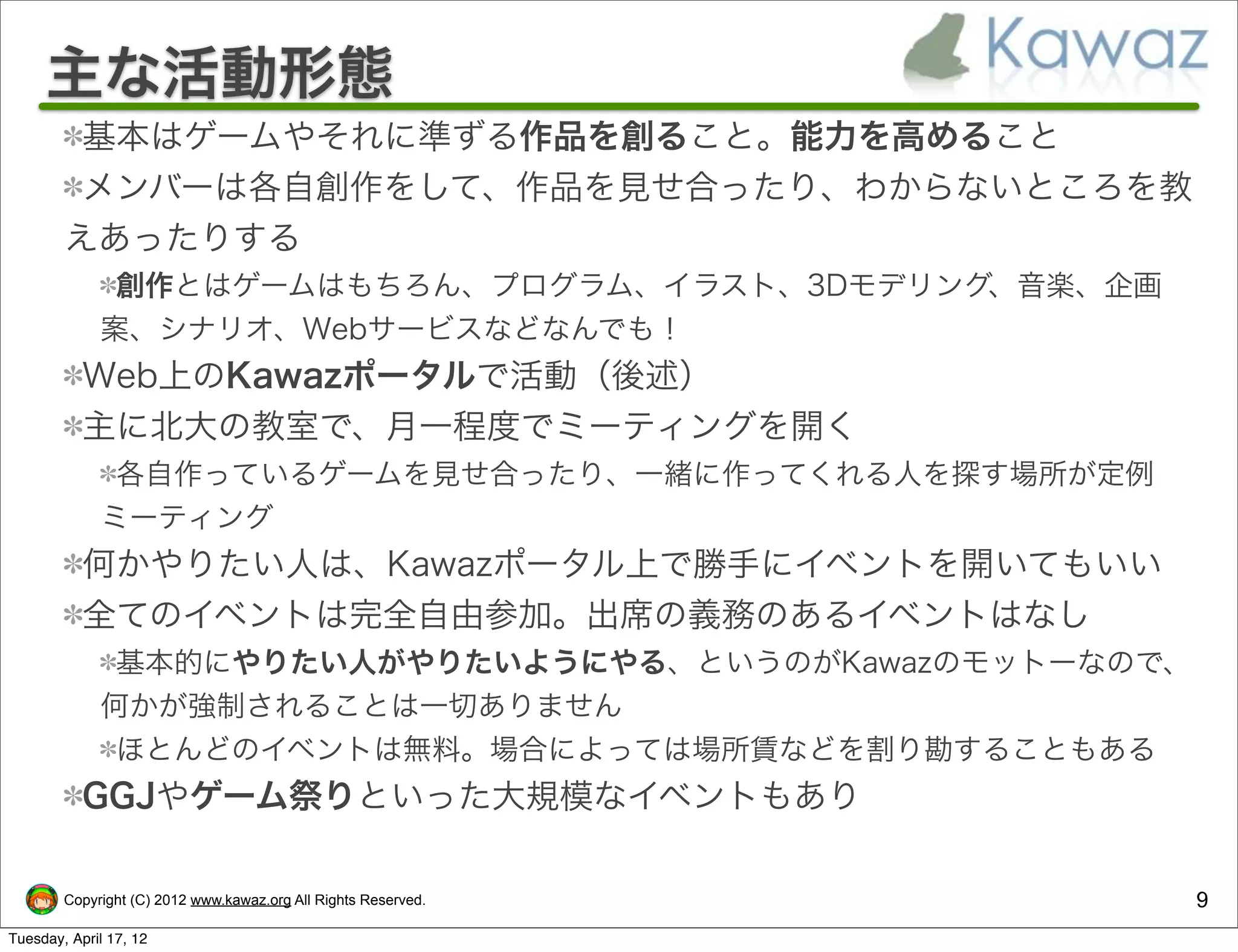 主な活動形態
         基本はゲームやそれに準ずる作品を創ること。能力を高めること
         メンバーは各自創作をして、作品を見せ合ったり、わからないところを教
        えあったりする
              創作とはゲームはもちろん、プログラム、イラスト、3Dモデリング、音楽、企画
             案、シナリオ、Webサービスなどなんでも！
           Web上のKawazポータルで活動（後述）
           主に北大の教室で、月一程度でミーティングを開く
              各自作っているゲームを見せ合ったり、一緒に作ってくれる人を探す場所が定例
             ミーティング
           何かやりたい人は、Kawazポータル上で勝手にイベントを開いてもいい
           全てのイベントは完全自由参加。出席の義務のあるイベントはなし
              基本的にやりたい人がやりたいようにやる、というのがKawazのモットーなので、
             何かが強制されることは一切ありません
              ほとんどのイベントは無料。場合によっては場所賃などを割り勘することもある
           GGJやゲーム祭りといった大規模なイベントもあり

        Copyright (C) 2012 www.kawaz.org All Rights Reserved.   9
Tuesday, April 17, 12
 
