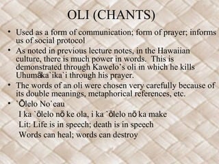 OLI (CHANTS)
• Used as a form of communication; form of prayer; informs
us of social protocol
• As noted in previous lecture notes, in the Hawaiian
culture, there is much power in words. This is
demonstrated through Kawelo’s oli in which he kills
Uhum ka`ika`i through his prayer.ā
• The words of an oli were chosen very carefully because of
its double meanings, metaphorical references, etc.
• ` lelo No`eauŌ
I ka ` lelo n ke ola, i ka ` lelo n ka makeō ō ō ō
Lit: Life is in speech; death is in speech
Words can heal; words can destroy
 