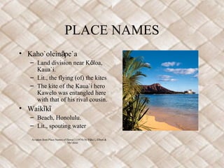 PLACE NAMES
• Kaho`olein pe`aā
– Land division near K loa,ō
Kaua`i.
– Lit., the flying (of) the kites
– The kite of the Kaua`i hero
Kawelo was entangled here
with that of his rival cousin.
• Waik kī ī
– Beach, Honolulu.
– Lit., spouting water
As taken from Place Names of Hawai`i (1974) by P ku`i, Elbert &ū
Mo`okini
 