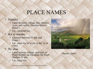 PLACE NAMES
• Hanalei
– Land division, village, bay, district,
river, and valley, Hanalei district,
Kaua`i.
– Lit., crescent bay
• Ka`ie`iewaho
– Channel between O`ahu and
Kaua`i
– Lit., outer Ka`ie`ie (as in the `ie`ie
vine)
• Pu`uloa
– Land section, village, area east of
Pearl Harbor; an old name for Pearl
Harbor, O`ahu
– Lit., long hill
As taken from Place Names of Hawai`i (1974) by P ku`, Elbert & Mo`okiniū
Hanalei, Kaua`i
 