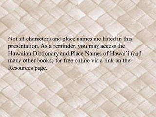 Not all characters and place names are listed in this
presentation. As a reminder, you may access the
Hawaiian Dictionary and Place Names of Hawai`i (and
many other books) for free online via a link on the
Resources page.
 