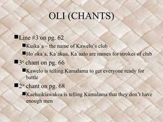 OLI (CHANTS)
Line #3 on pg. 62
Kuika`a – the name of Kawelo’s club
Ho`oka`a, Ka`akua, Ka`aalo are names for strokes of club
3rd
chant on pg. 66
Kawelo is telling Kamalama to get everyone ready for
battle
2nd
chant on pg. 68
Kaehuikiawakea is telling Kamalama that they don’t have
enough men
 