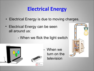 Electrical Energy Electrical Energy is due to moving charges. Electrical Energy can be seen all around us: - When we flick the light switch -  When we turn on the television 