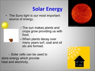 Solar Energy The Suns light is our most important source of energy. The sun makes plants and crops grow providing us with food. When plants decay over many years turf, coal and oil etc are formed. - Solar cells can be used to  store energy which provide  heat and electricity. 