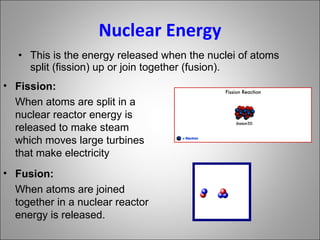 Nuclear Energy This is the energy released when the nuclei of atoms split (fission) up or join together (fusion). Fission: When atoms are split in a nuclear reactor energy is released to make steam  which moves large turbines that make electricity Fusion: When atoms are joined together in a nuclear reactor energy is released. 