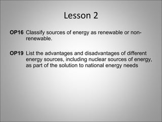 Lesson 2 OP16  Classify sources of energy as renewable or non- renewable. OP19  List the advantages and disadvantages of different  energy sources, including nuclear sources of energy,  as part of the solution to national energy needs 