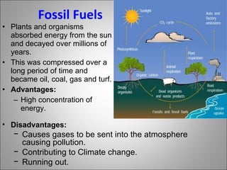 Fossil Fuels Plants and organisms absorbed energy from the sun and decayed over millions of years. This was compressed over a long period of time and became oil, coal, gas and turf. Advantages: High concentration of energy. Disadvantages: Causes gases to be sent into the atmosphere causing pollution. Contributing to Climate change. Running out. 