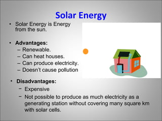 Solar Energy Solar Energy is Energy from the sun. Advantages: Renewable. Can heat houses. Can produce electricity. Doesn’t cause pollution Disadvantages: Expensive Not possible to produce as much electricity as a generating station without covering many square km with solar cells.  