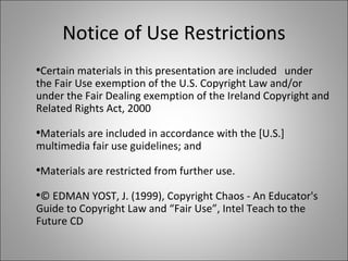 Notice of Use Restrictions Certain materials in this presentation are included  under the Fair Use exemption of the U.S. Copyright Law and/or under the Fair Dealing exemption of the Ireland Copyright and Related Rights Act, 2000 Materials are included in accordance with the [U.S.] multimedia fair use guidelines; and  Materials are restricted from further use. © EDMAN YOST, J. (1999), Copyright Chaos - An Educator's Guide to Copyright Law and “Fair Use”, Intel Teach to the Future CD 