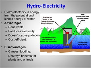 Hydro-Electricity Hydro-electricity is energy from the potential and kinetic energy of water. Advantages: Renewable. Produces electricity. Doesn’t cause pollution Cost efficient. Disadvantages Causes flooding. Destroys habitats for plants and animals 