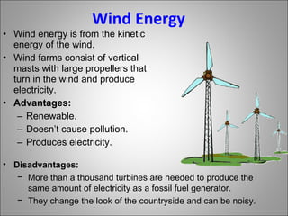 Wind Energy Wind energy is from the kinetic energy of the wind. Wind farms consist of vertical masts with large propellers that turn in the wind and produce electricity. Advantages: Renewable. Doesn’t cause pollution. Produces electricity. Disadvantages: More than a thousand turbines are needed to produce the same amount of electricity as a fossil fuel generator. They change the look of the countryside and can be noisy. 