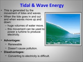 Tidal & Wave Energy This is generated by the movement of tides and waves. When the tide goes in and out and when waves move up and down: huge volumes of water move.  this movement can be used to power a turbine to produce electricity. Advantages: Renewable Doesn’t cause pollution. Disadvantages: Converting to electricity is difficult. 
