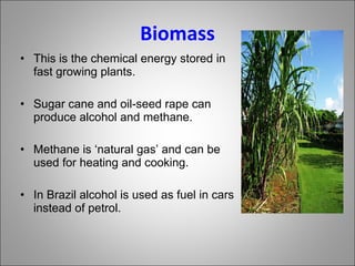 Biomass This is the chemical energy stored in fast growing plants. Sugar cane and oil-seed rape can produce alcohol and methane. Methane is ‘natural gas’ and can be used for heating and cooking. In Brazil alcohol is used as fuel in cars instead of petrol. 