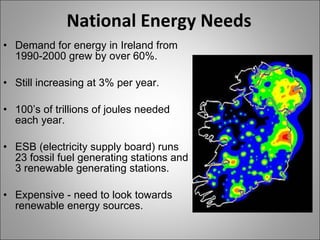 National Energy Needs Demand for energy in Ireland from 1990-2000 grew by over 60%. Still increasing at 3% per year. 100’s of trillions of joules needed each year. ESB (electricity supply board) runs 23 fossil fuel generating stations and 3 renewable generating stations. Expensive - need to look towards renewable energy sources. 