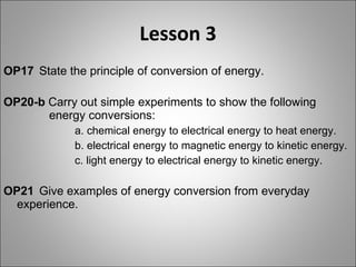 Lesson 3 OP17   State the principle of conversion of energy. OP20-b  Carry out simple experiments to show the following      energy conversions: a. chemical energy to electrical energy to heat energy. b. electrical energy to magnetic energy to kinetic energy. c. light energy to electrical energy to kinetic energy. OP21  Give examples of energy conversion from everyday  experience. 
