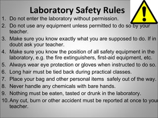 Laboratory Safety Rules Do not enter the laboratory without permission. Do not use any equipment unless permitted to do so by your teacher. Make sure you know exactly what you are supposed to do. If in doubt ask your teacher. Make sure you know the position of all safety equipment in the laboratory, e.g. the fire extinguishers, first-aid equipment, etc. Always wear eye protection or gloves when instructed to do so. Long hair must be tied back during practical classes. Place your bag and other personal items  safely out of the way. Never handle any chemicals with bare hands. Nothing must be eaten, tasted or drunk in the laboratory. Any cut, burn or other accident must be reported at once to your teacher. 