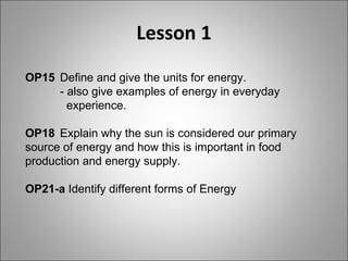 Lesson 1 OP15  Define and give the units for energy. - also give examples of energy in everyday      experience. OP18  Explain why the sun is considered our primary  source of energy and how this is important in food  production and energy supply. OP21-a  Identify different forms of Energy 