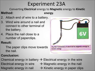 Experiment 23A Converting  Electrical  energy to  Magnetic  energy to  Kinetic energy . Method: Attach end of wire to a battery. Wind wire around a nail and connect to other terminal of the battery. Place the nail close to a number of paperclips. Result: The paper clips move towards the nail. Conclusion: Chemical energy in battery    Electrical energy in the wire Electrical energy in wire    Magnetic energy in the nail Magnetic energy in nail     Kinetic energy in paper clips 