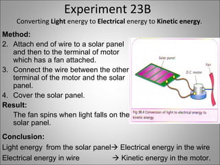 Experiment 23B Converting  Light  energy to  Electrical  energy to  Kinetic energy . Method: Attach end of wire to a solar panel and then to the terminal of motor which has a fan attached. Connect the wire between the other terminal of the motor and the solar panel. Cover the solar panel. Result: The fan spins when light falls on the solar panel. Conclusion: Light energy from the solar panel   Electrical energy in the wire Electrical energy in wire    Kinetic energy in the motor. 
