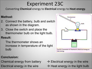 Experiment 23C Converting  Chemical  energy to  Electrical  energy to  Heat energy . Method: Connect the battery, bulb and switch as shown in the diagram. Close the switch and place the thermometer bulb on the light bulb. Result: The thermometer shows an increase in temperature of the light bulb Conclusion: Chemical energy from battery   Electrical energy in the wire Electrical energy in the wire   Heat energy in the light bulb 