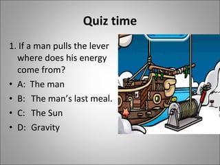 Quiz time 1. If a man pulls the lever where does his energy come from? A:  The man B:  The man’s last meal. C: The Sun D: Gravity 