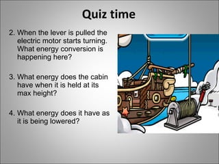 Quiz time 2. When the lever is pulled the electric motor starts turning. What energy conversion is happening here? 3. What energy does the cabin have when it is held at its max height? 4. What energy does it have as it is being lowered? 