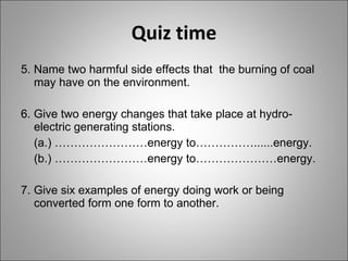 Quiz time 5. Name two harmful side effects that  the burning of coal may have on the environment. 6. Give two energy changes that take place at hydro-electric generating stations. (a.) ……………………energy to……………......energy. (b.) ……………………energy to…………………energy. 7. Give six examples of energy doing work or being converted form one form to another. 