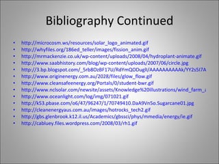 Bibliography Continued http:// microcosm.ws/resources/solar_logo_animated.gif http://whyfiles.org/186ed_teller/images/fission_anim.gif http://mrmackenzie.co.uk/wp-content/uploads/2008/04/hydroplant-animate.gif http://www.saabhistory.com/blog/wp-content/uploads/2007/06/circle.jpg http://3.bp.blogspot.com/_5rb8OzBF17U/RdYmQODuglI/AAAAAAAAAAk/YY2s5I7AvyI/s320/Carbon%2BCycle.jpg http://www.originenergy.com.au/2028/files/glow_flow.gif http://www.cleansafeenergy.org/Portals/0/student-bwr.gif http://www.nclsolar.com/newsite/assets/Knowledge%20illustrations/wind_farm_animation.gif http://www.oceanlight.com/log/img/071021.gif http://k53.pbase.com/o6/47/96247/1/70749410.DaA9Vn5o.Sugarcane01.jpg http://cleanenergyaus.com.au/images/hotrocks_tech2.gif http://gbs.glenbrook.k12.il.us/Academics/gbssci/phys/mmedia/energy/ie.gif http://cabluey.files.wordpress.com/2008/03/rh1.gif 