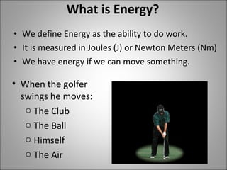 What is Energy? We define Energy as the ability to do work.  It is measured in Joules (J) or Newton Meters (Nm) We have energy if we can move something. When the golfer swings he moves: The Club The Ball Himself The Air 